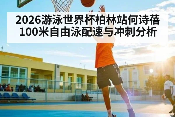 2026游泳世界杯柏林站何诗蓓100米自由泳配速与冲刺分析
