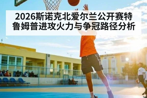 2026斯诺克北爱尔兰公开赛特鲁姆普进攻火力与争冠路径分析