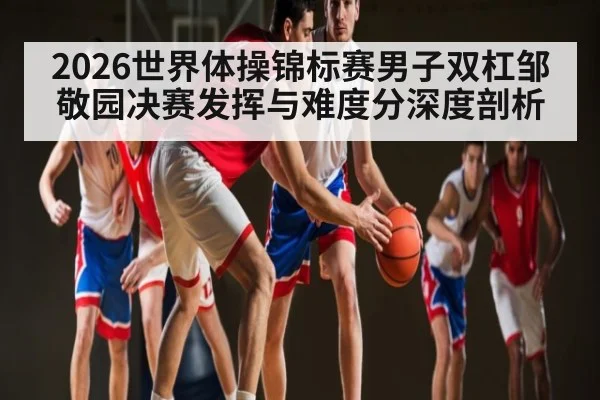 2026世界体操锦标赛男子双杠邹敬园决赛发挥与难度分深度剖析