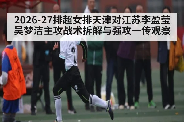 2026-27排超女排天津对江苏李盈莹吴梦洁主攻战术拆解与强攻一传观察